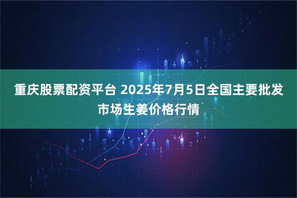 重庆股票配资平台 2025年7月5日全国主要批发市场生姜价格行情