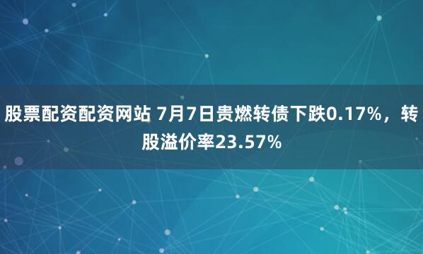 股票配资配资网站 7月7日贵燃转债下跌0.17%，转股溢价率23.57%