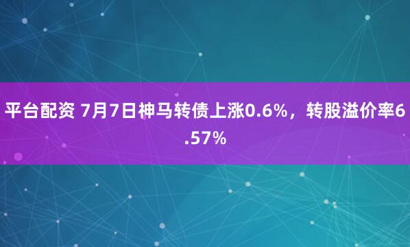 平台配资 7月7日神马转债上涨0.6%，转股溢价率6.57%
