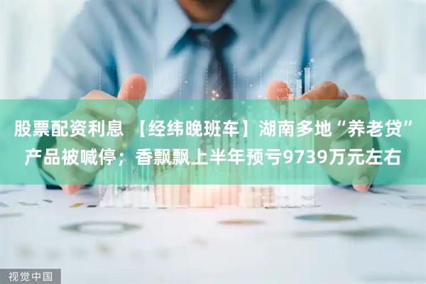 股票配资利息 【经纬晚班车】湖南多地“养老贷”产品被喊停；香飘飘上半年预亏9739万元左右