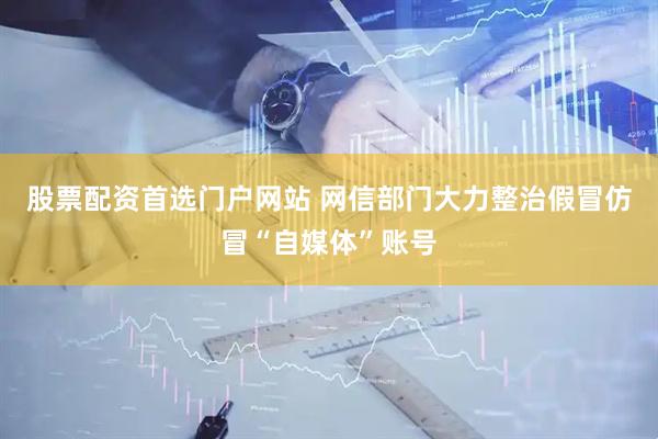 股票配资首选门户网站 网信部门大力整治假冒仿冒“自媒体”账号