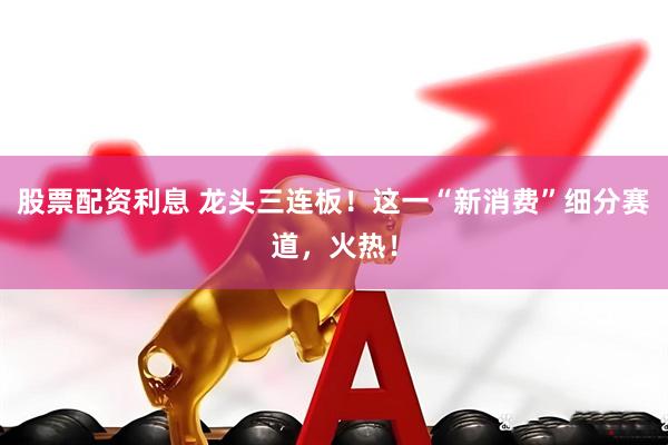 股票配资利息 龙头三连板！这一“新消费”细分赛道，火热！