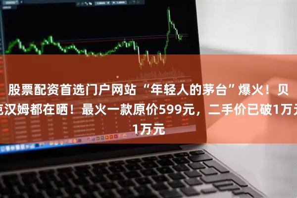 股票配资首选门户网站 “年轻人的茅台”爆火！贝克汉姆都在晒！最火一款原价599元，二手价已破1万元
