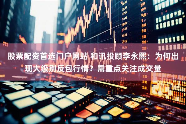 股票配资首选门户网站 和讯投顾李永熙：为何出现大级别反包行情？需重点关注成交量