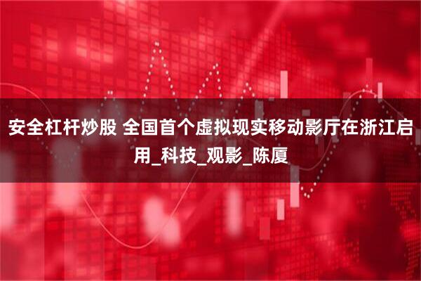 安全杠杆炒股 全国首个虚拟现实移动影厅在浙江启用_科技_观影_陈厦