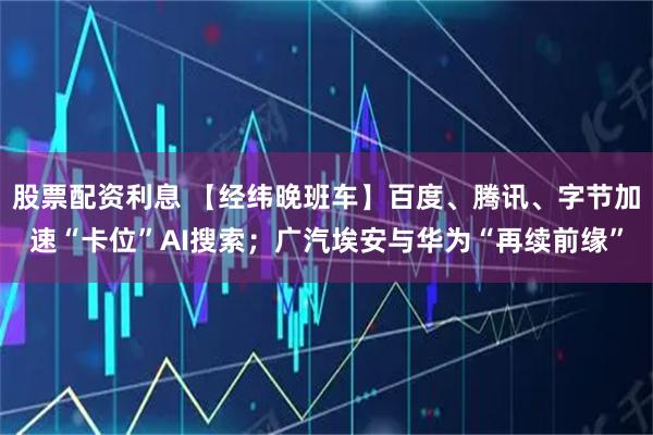 股票配资利息 【经纬晚班车】百度、腾讯、字节加速“卡位”AI搜索；广汽埃安与华为“再续前缘”
