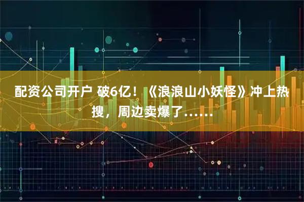 配资公司开户 破6亿！《浪浪山小妖怪》冲上热搜，周边卖爆了……