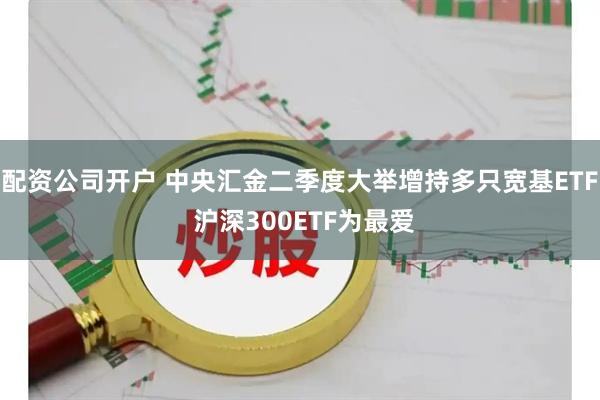 配资公司开户 中央汇金二季度大举增持多只宽基ETF 沪深300ETF为最爱