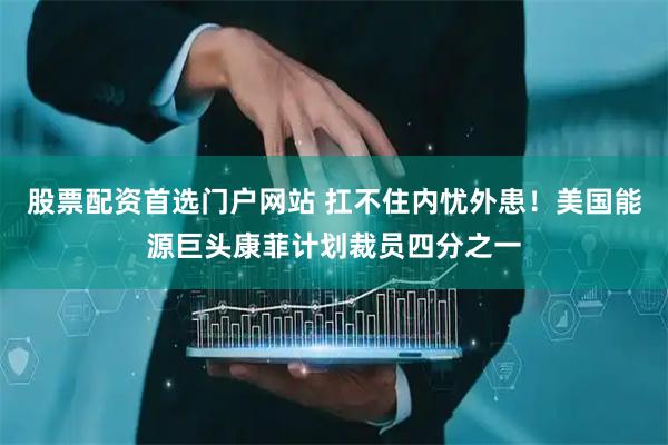 股票配资首选门户网站 扛不住内忧外患！美国能源巨头康菲计划裁员四分之一