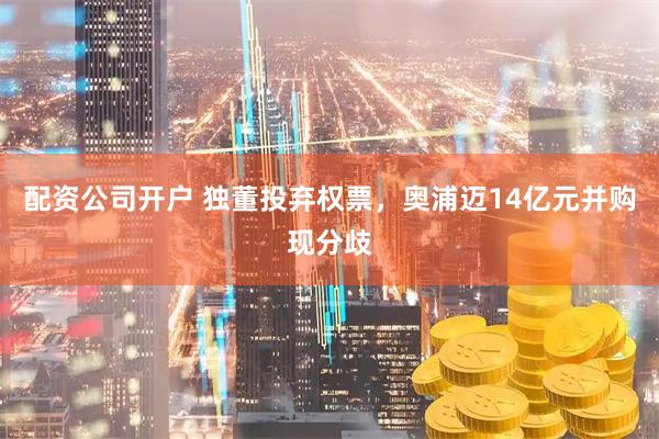 配资公司开户 独董投弃权票，奥浦迈14亿元并购现分歧