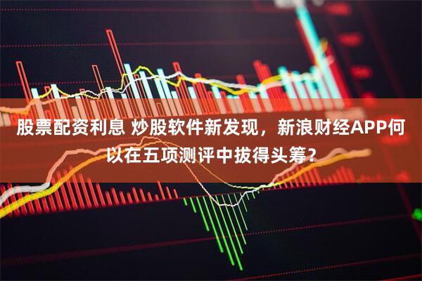 股票配资利息 炒股软件新发现，新浪财经APP何以在五项测评中拔得头筹？