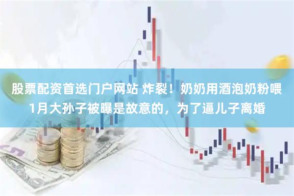 股票配资首选门户网站 炸裂！奶奶用酒泡奶粉喂1月大孙子被曝是故意的，为了逼儿子离婚