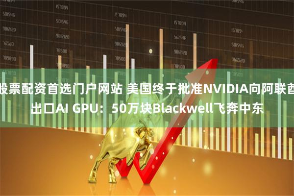 股票配资首选门户网站 美国终于批准NVIDIA向阿联酋出口AI GPU:50万块Blackwell飞奔中东