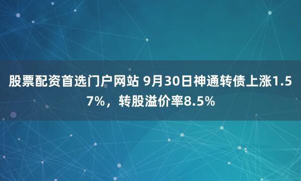 股票配资首选门户网站 9月30日神通转债上涨1.57%，转股溢价率8.5%