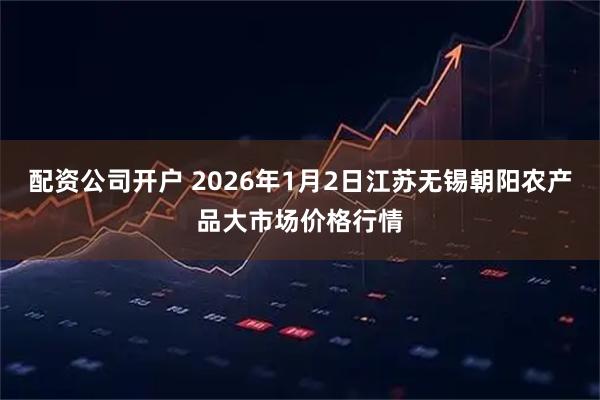 配资公司开户 2026年1月2日江苏无锡朝阳农产品大市场价格行情