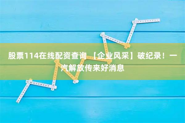 股票114在线配资查询 【企业风采】破纪录！一汽解放传来好消息