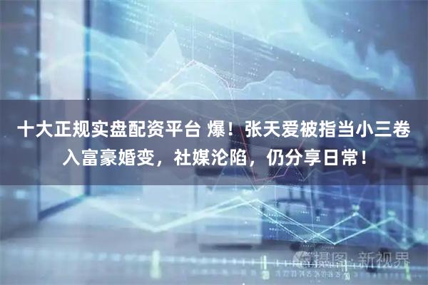 十大正规实盘配资平台 爆！张天爱被指当小三卷入富豪婚变，社媒沦陷，仍分享日常！
