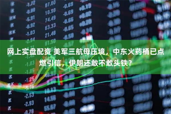 网上实盘配资 美军三航母压境，中东火药桶已点燃引信，伊朗还敢不敢头铁？