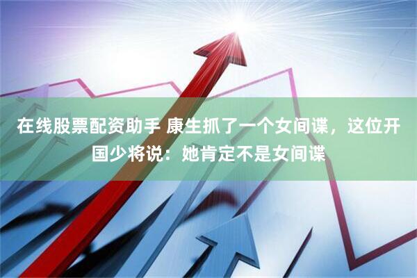 在线股票配资助手 康生抓了一个女间谍，这位开国少将说：她肯定不是女间谍