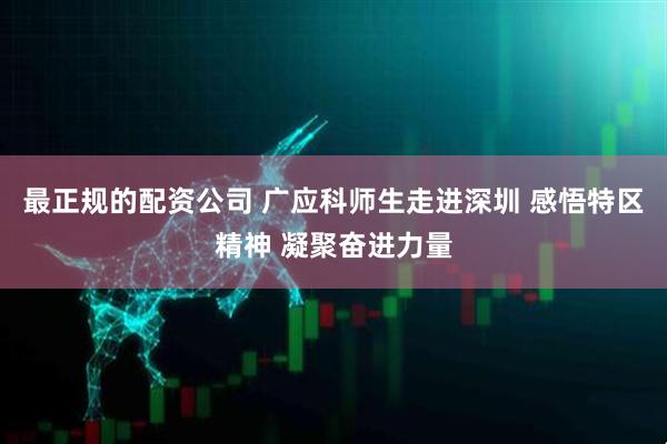 最正规的配资公司 广应科师生走进深圳 感悟特区精神 凝聚奋进力量