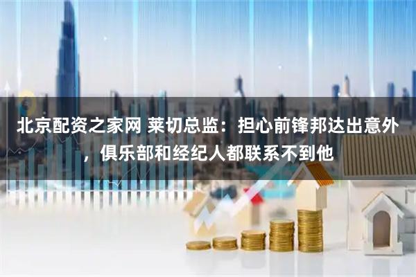 北京配资之家网 莱切总监：担心前锋邦达出意外，俱乐部和经纪人都联系不到他
