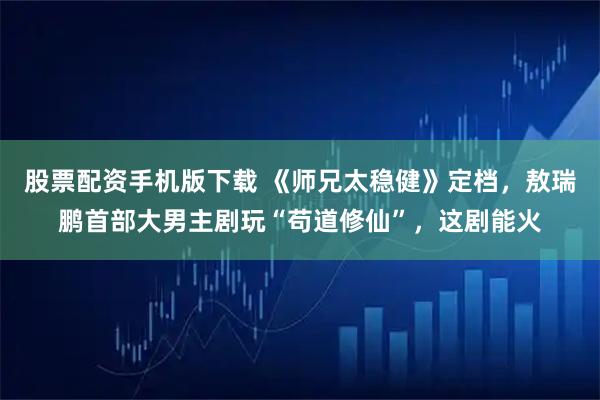 股票配资手机版下载 《师兄太稳健》定档，敖瑞鹏首部大男主剧玩“苟道修仙”，这剧能火