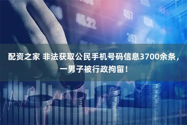 配资之家 非法获取公民手机号码信息3700余条，一男子被行政拘留！