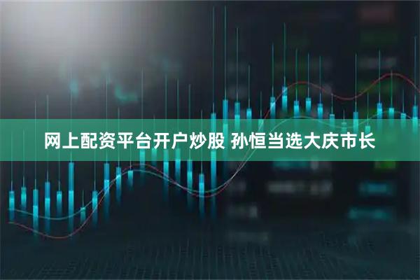 网上配资平台开户炒股 孙恒当选大庆市长