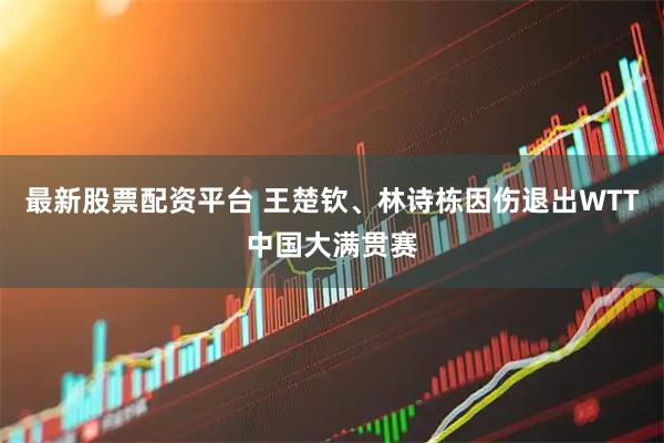 最新股票配资平台 王楚钦、林诗栋因伤退出WTT中国大满贯赛