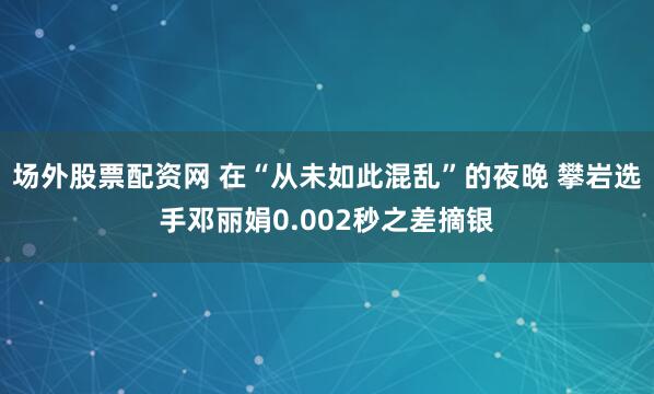 场外股票配资网 在“从未如此混乱”的夜晚 攀岩选手邓丽娟0.002秒之差摘银